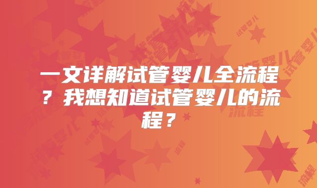 一文详解试管婴儿全流程？我想知道试管婴儿的流程？