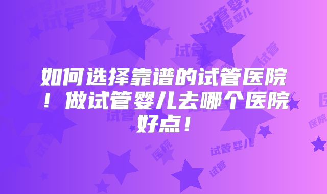 如何选择靠谱的试管医院!做试管婴儿去哪个医院好点!
