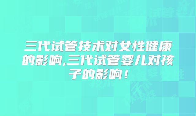 三代试管技术对女性健康的影响,三代试管婴儿对孩子的影响！