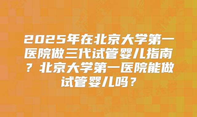 2025年在北京大学第一医院做三代试管婴儿指南？北京大学第一医院能做试管婴儿吗？