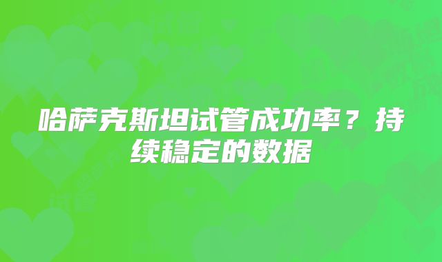 哈萨克斯坦试管成功率?持续稳定的数据