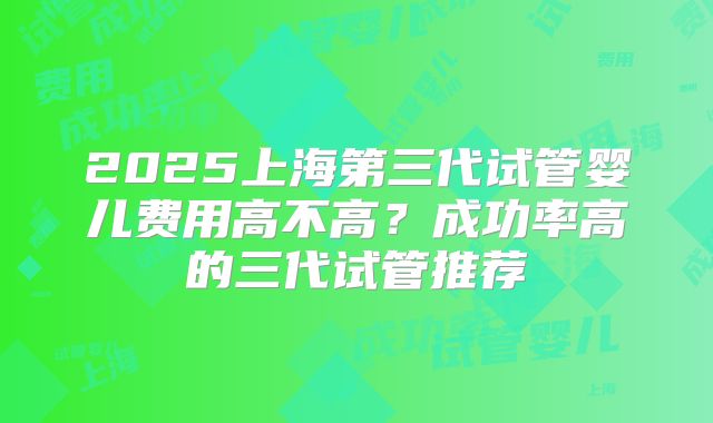 2025上海第三代试管婴儿费用高不高？成功率高的三代试管推荐