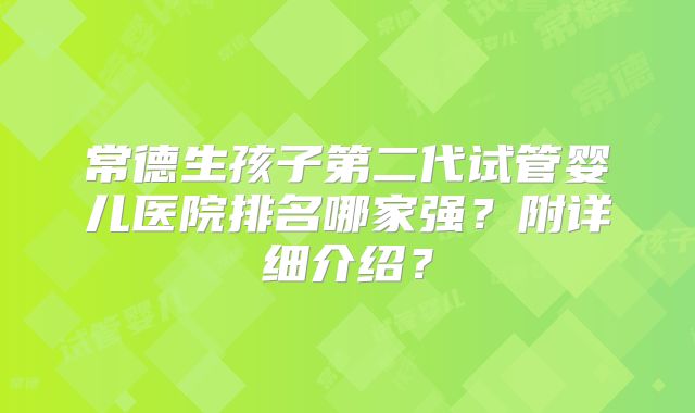 常德生孩子第二代试管婴儿医院排名哪家强?附详细介绍?