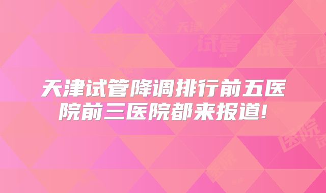 天津试管降调排行前五医院前三医院都来报道!