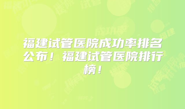 福建试管医院成功率排名公布!福建试管医院排行榜!