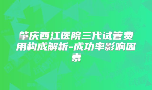肇庆西江医院三代试管费用构成解析-成功率影响因素
