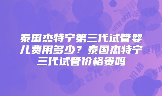 泰国杰特宁第三代试管婴儿费用多少?泰国杰特宁三代试管价格贵吗