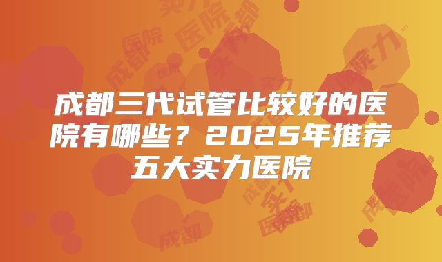 成都三代试管比较好的医院有哪些？2025年推荐五大实力医院