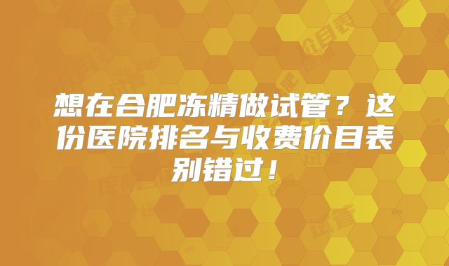 想在合肥冻精做试管？这份医院排名与收费价目表别错过！
