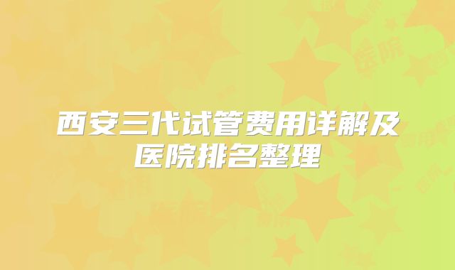 西安三代试管费用详解及医院排名整理