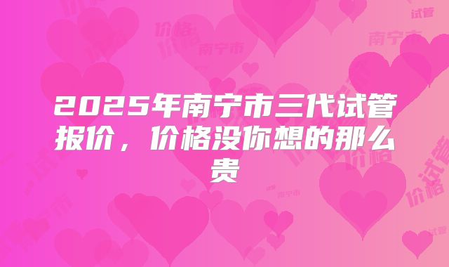 2025年南宁市三代试管报价，价格没你想的那么贵