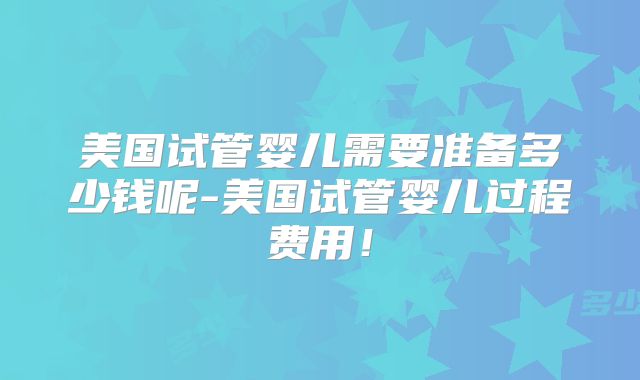 美国试管婴儿需要准备多少钱呢-美国试管婴儿过程费用!