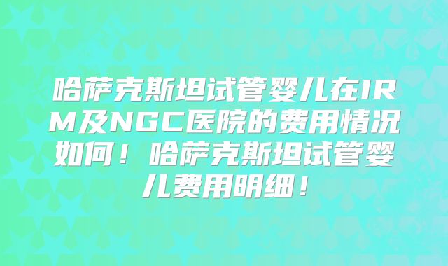 哈萨克斯坦试管婴儿在IRM及NGC医院的费用情况如何!哈萨克斯坦试管婴儿费用明细!