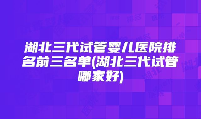 湖北三代试管婴儿医院排名前三名单(湖北三代试管哪家好)