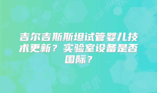 吉尔吉斯斯坦试管婴儿技术更新?实验室设备是否国际?