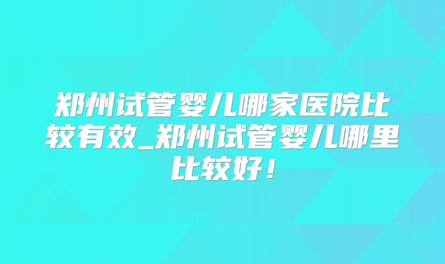 郑州试管婴儿哪家医院比较有效_郑州试管婴儿哪里比较好！