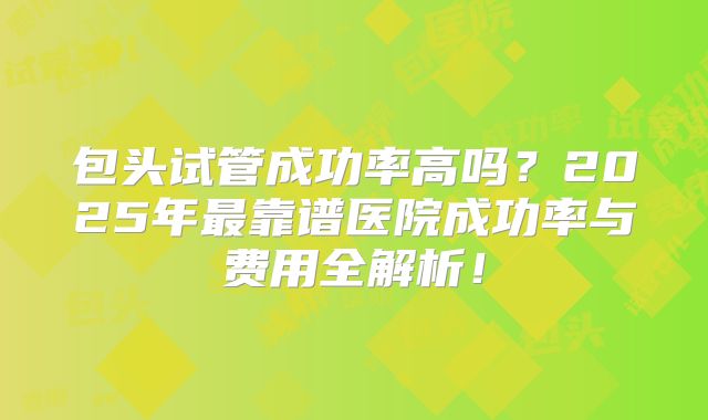 包头试管成功率高吗?2025年最靠谱医院成功率与费用全解析!
