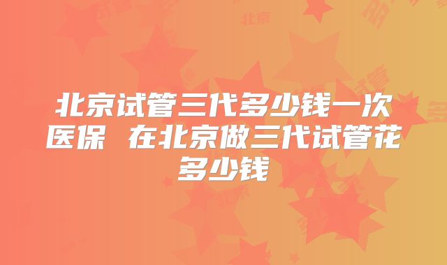 北京试管三代多少钱一次医保 在北京做三代试管花多少钱