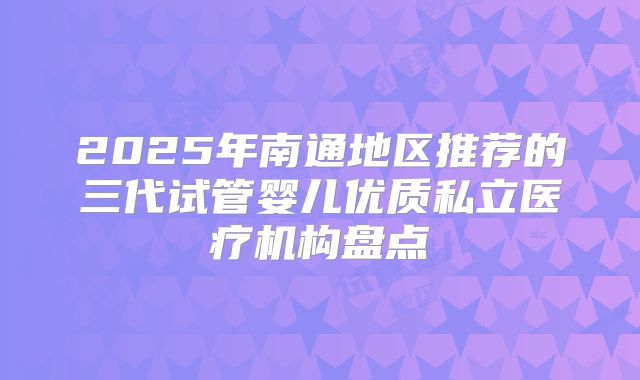 2025年南通地区推荐的三代试管婴儿优质私立医疗机构盘点