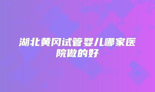 湖北黄冈试管婴儿哪家医院做的好