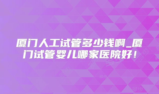厦门人工试管多少钱啊_厦门试管婴儿哪家医院好!