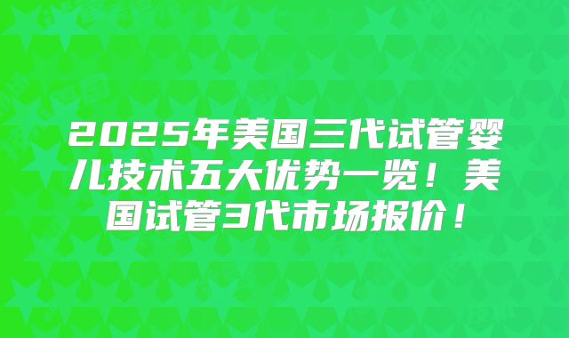 2025年美国三代试管婴儿技术五大优势一览!美国试管3代市场报价!