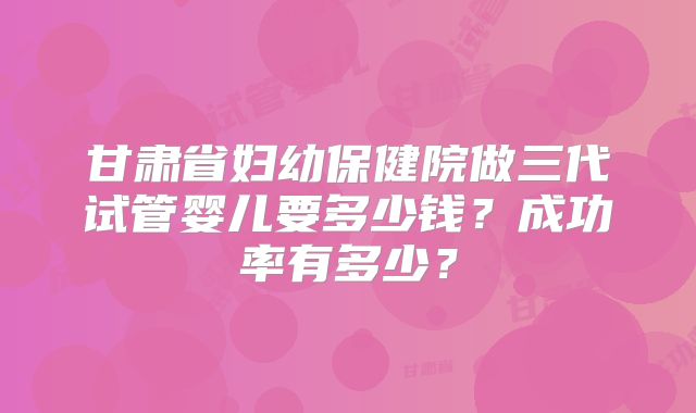 甘肃省妇幼保健院做三代试管婴儿要多少钱?成功率有多少?