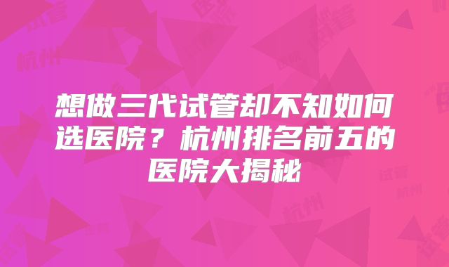 想做三代试管却不知如何选医院？杭州排名前五的医院大揭秘