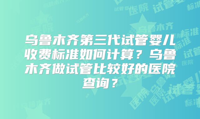 乌鲁木齐第三代试管婴儿收费标准如何计算？乌鲁木齐做试管比较好的医院查询？