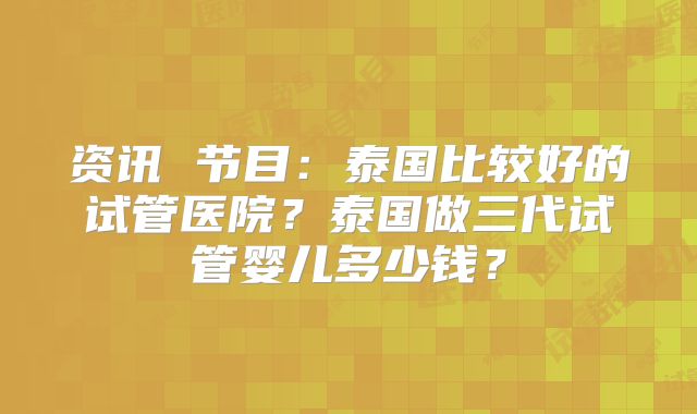 资讯 节目：泰国比较好的试管医院？泰国做三代试管婴儿多少钱？