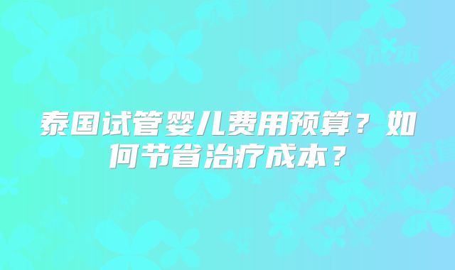 泰国试管婴儿费用预算？如何节省治疗成本？