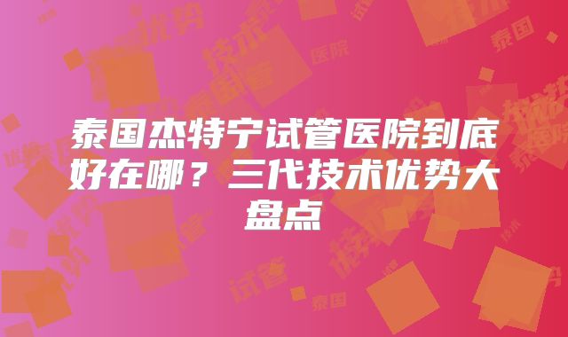 泰国杰特宁试管医院到底好在哪?三代技术优势大盘点