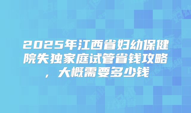 2025年江西省妇幼保健院失独家庭试管省钱攻略,大概需要多少钱
