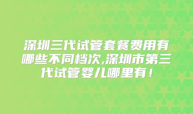 深圳三代试管套餐费用有哪些不同档次,深圳市第三代试管婴儿哪里有!