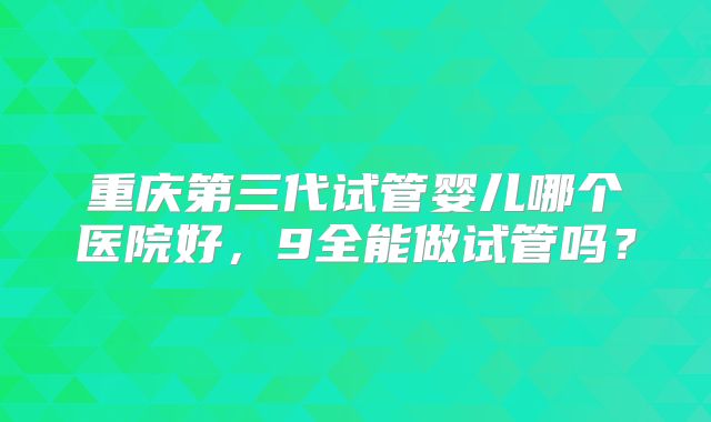 重庆第三代试管婴儿哪个医院好，9全能做试管吗？
