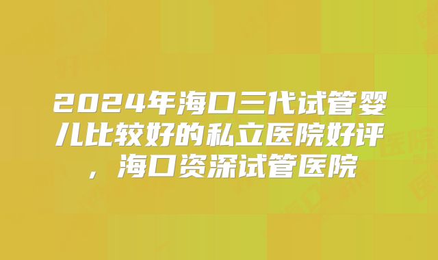 2024年海口三代试管婴儿比较好的私立医院好评，海口资深试管医院