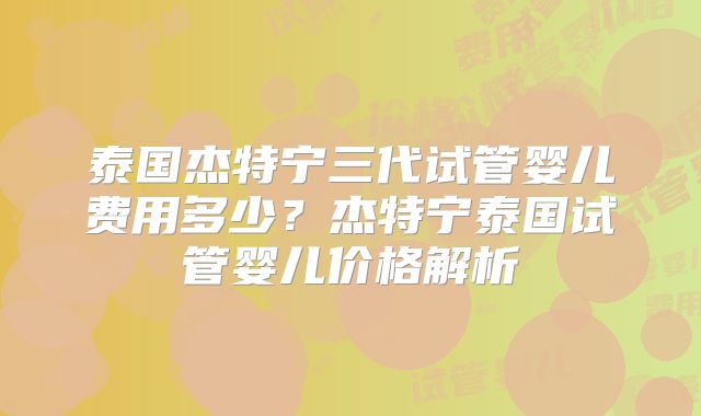 泰国杰特宁三代试管婴儿费用多少？杰特宁泰国试管婴儿价格解析