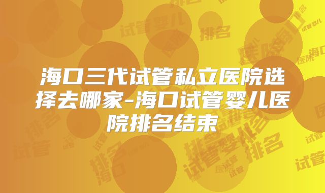 海口三代试管私立医院选择去哪家-海口试管婴儿医院排名结束