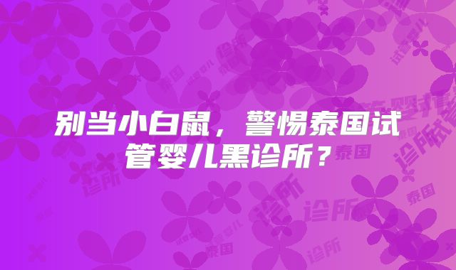 别当小白鼠,警惕泰国试管婴儿黑诊所?