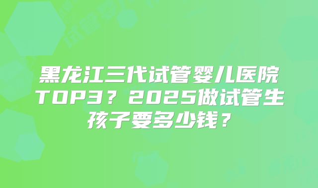 黑龙江三代试管婴儿医院TOP3？2025做试管生孩子要多少钱？