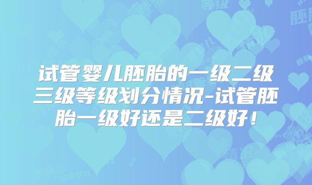 试管婴儿胚胎的一级二级三级等级划分情况-试管胚胎一级好还是二级好！