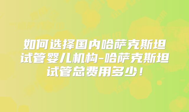 如何选择国内哈萨克斯坦试管婴儿机构-哈萨克斯坦试管总费用多少！
