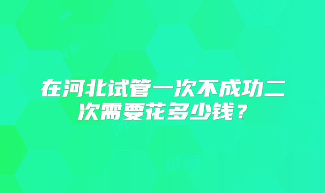在河北试管一次不成功二次需要花多少钱?