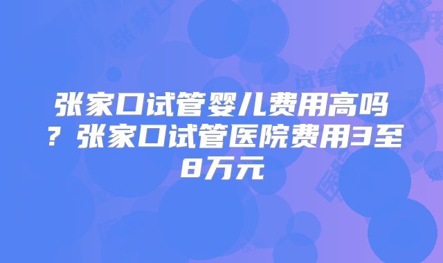 张家口试管婴儿费用高吗?张家口试管医院费用3至8万元
