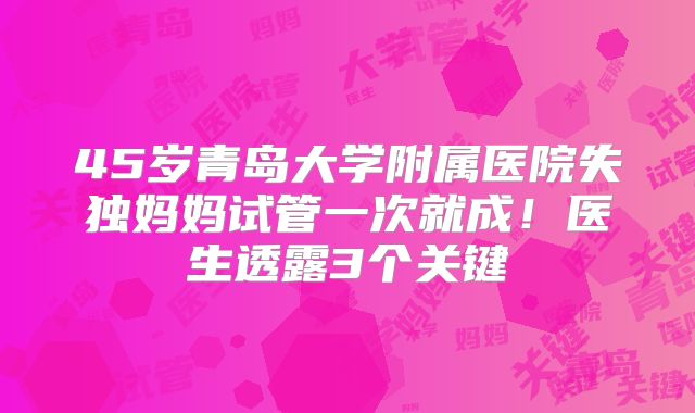 45岁青岛大学附属医院失独妈妈试管一次就成!医生透露3个关键