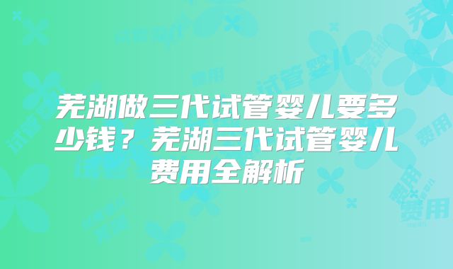 芜湖做三代试管婴儿要多少钱？芜湖三代试管婴儿费用全解析