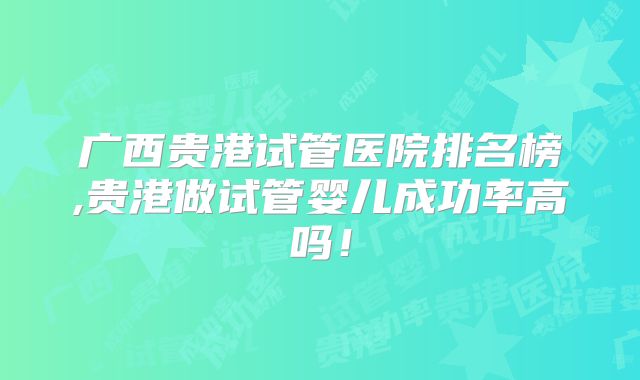 广西贵港试管医院排名榜,贵港做试管婴儿成功率高吗!