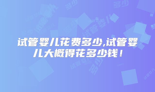 试管婴儿花费多少,试管婴儿大概得花多少钱！