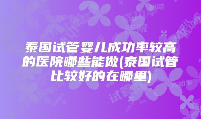 泰国试管婴儿成功率较高的医院哪些能做(泰国试管比较好的在哪里)