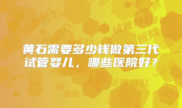 黄石需要多少钱做第三代试管婴儿,哪些医院好?